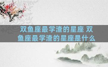 双鱼座最学渣的星座 双鱼座最学渣的星座是什么